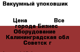 Вакуумный упоковшик 52 › Цена ­ 250 000 - Все города Бизнес » Оборудование   . Калининградская обл.,Советск г.